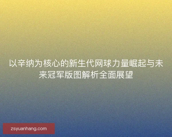 以辛纳为核心的新生代网球力量崛起与未来冠军版图解析全面展望
