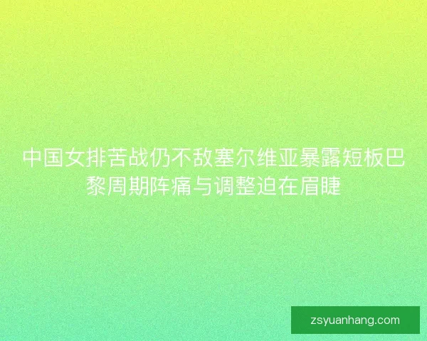 中国女排苦战仍不敌塞尔维亚暴露短板巴黎周期阵痛与调整迫在眉睫