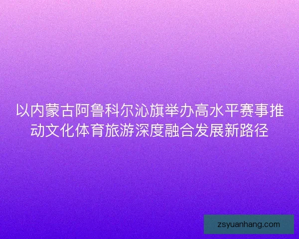 以内蒙古阿鲁科尔沁旗举办高水平赛事推动文化体育旅游深度融合发展新路径 以内蒙古阿鲁科尔沁旗举办高水平赛事推动文化体育旅游深度融合发展新路径
