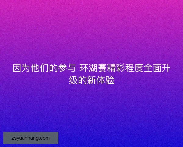 因为他们的参与 环湖赛精彩程度全面升级的新体验 因为他们的参与 环湖赛精彩程度全面升级的新体验