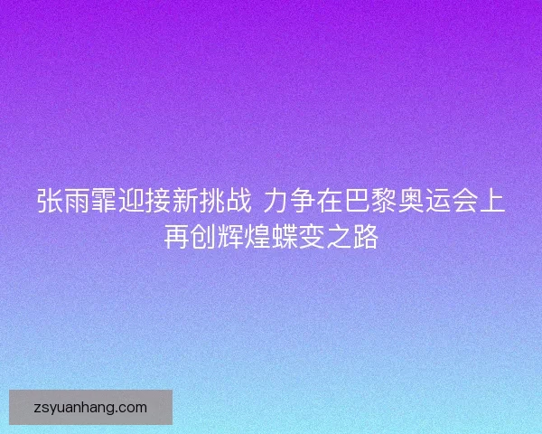 张雨霏迎接新挑战 力争在巴黎奥运会上再创辉煌蝶变之路