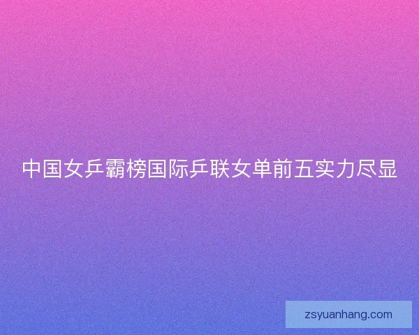 中国女乒霸榜国际乒联女单前五实力尽显