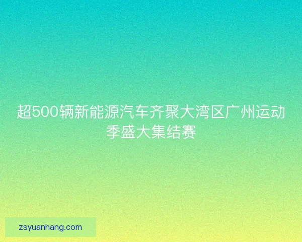 超500辆新能源汽车齐聚大湾区广州运动季盛大集结赛 超500辆新能源汽车齐聚大湾区广州运动季盛大集结赛