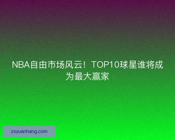 NBA自由市场风云！TOP10球星谁将成为最大赢家