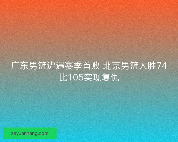 广东男篮遭遇赛季首败 北京男篮大胜74比105实现复仇 广东男篮遭遇赛季首败 北京男篮大胜74比105实现复仇