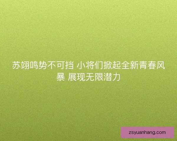 苏翊鸣势不可挡 小将们掀起全新青春风暴 展现无限潜力 苏翊鸣势不可挡 小将们掀起全新青春风暴 展现无限潜力