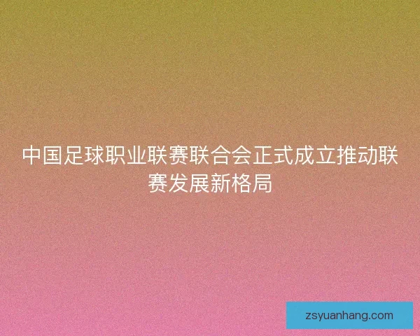 中国足球职业联赛联合会正式成立推动联赛发展新格局 中国足球职业联赛联合会正式成立推动联赛发展新格局