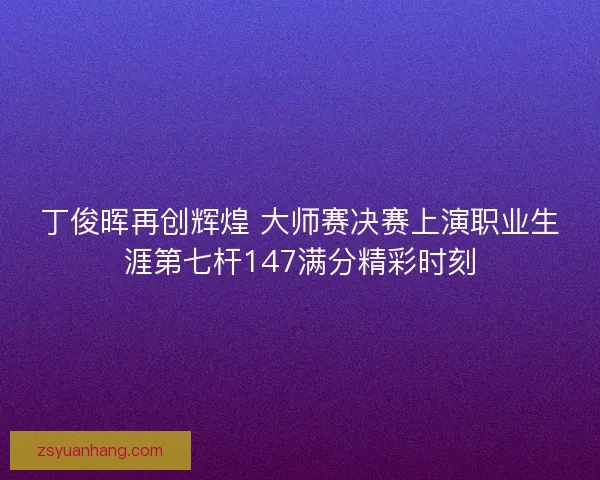 丁俊晖再创辉煌 大师赛决赛上演职业生涯第七杆147满分精彩时刻 丁俊晖再创辉煌 大师赛决赛上演职业生涯第七杆147满分精彩时刻