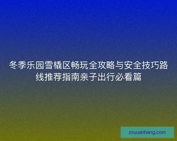 冬季乐园雪橇区畅玩全攻略与安全技巧路线推荐指南亲子出行必看篇 冬季乐园雪橇区畅玩全攻略与安全技巧路线推荐指南亲子出行必看篇